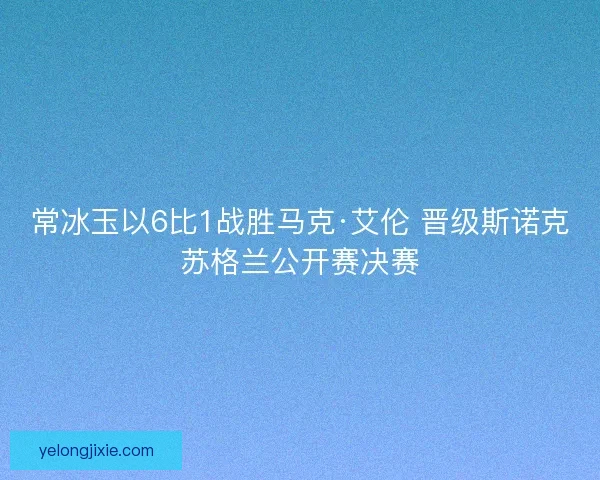 常冰玉以6比1战胜马克·艾伦 晋级斯诺克苏格兰公开赛决赛